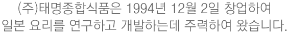 (주)태명종합식품은 1994년 12월 2일 창업하여 일본 요리를 연구하고 개발하는데 주력하여 왔습니다 